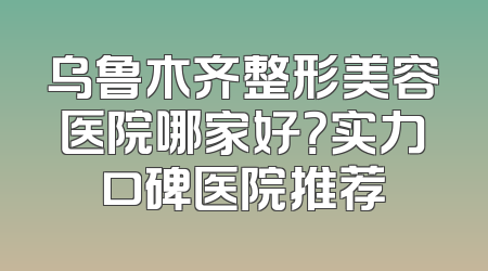 乌鲁木齐整形美容医院哪家好？实力口碑医院推荐
