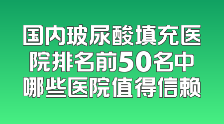 国内玻尿酸填充医院排名前50名中哪些医院值得信赖