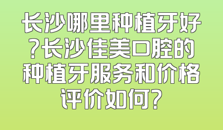 长沙哪里种植牙好？长沙佳美口腔的种植牙服务和价格评价如何？