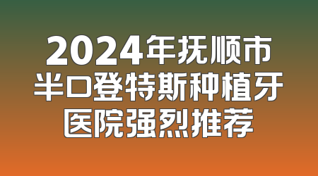 2024年抚顺市半口登特斯种植牙医院强烈推荐