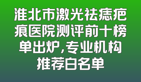 淮北市激光祛痣疤痕医院测评前十榜单出炉，专业机构推荐白名单