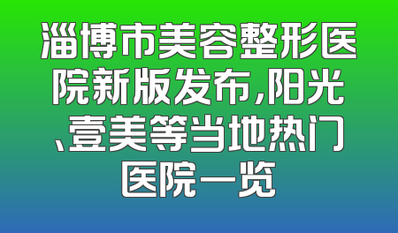 淄博市美容整形医院新版发布，阳光、壹美等当地热门医院一览