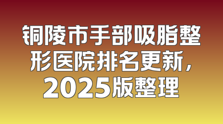 铜陵市手部吸脂整形医院排名更新，2025版整理