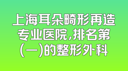 上海耳朵畸形再造专业医院，排名第（一）的整形外科