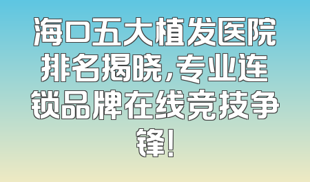 海口五大植发医院排名揭晓，专业连锁品牌在线竞技争锋！