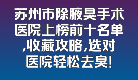 苏州市除腋臭手术医院上榜前十名单，收藏攻略，选对医院轻松去臭！