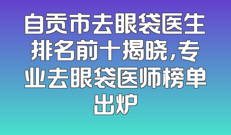 自贡市去眼袋医生排名前十揭晓，专业去眼袋医师榜单出炉
