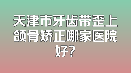 天津市牙齿带歪上颌骨矫正哪家医院好？