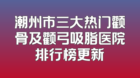 潮州市三大热门颧骨及颧弓吸脂医院排行榜更新