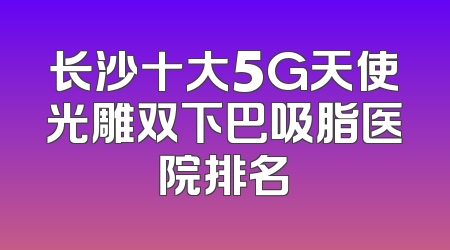 长沙十大5G天使光雕双下巴吸脂医院排名