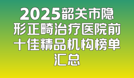 2025韶关市隐形正畸治疗医院前十佳精品机构榜单汇总