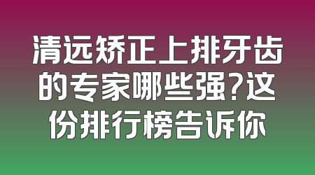 清远矫正上排牙齿的专家哪些强？这份排行榜告诉你