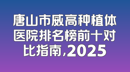 唐山市威高种植体医院排名榜前十对比指南，2025