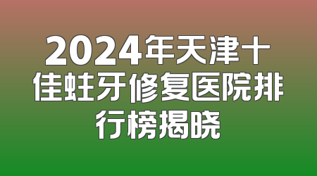 2024年天津十佳蛀牙修复医院排行榜揭晓