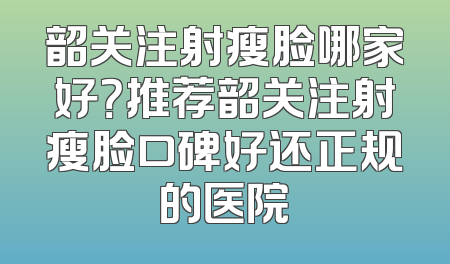 韶关注射瘦脸哪家好？推荐韶关注射瘦脸口碑好还正规的医院