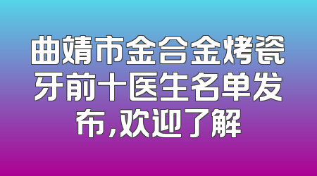 曲靖市金合金烤瓷牙前十医生名单发布，欢迎了解