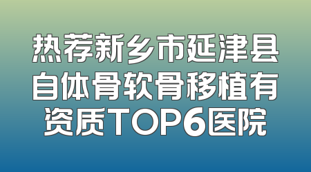 热荐新乡市延津县自体骨软骨移植有资质TOP6医院