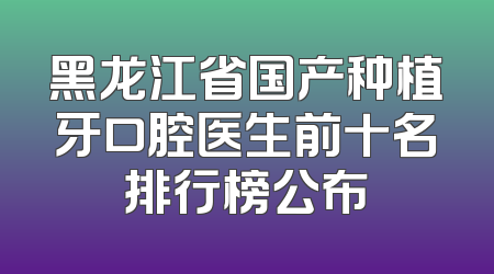 黑龙江省国产种植牙口腔医生前十名排行榜公布