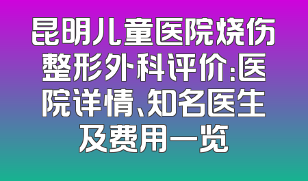 昆明儿童医院烧伤整形外科评价：医院详情、知名医生及费用一览