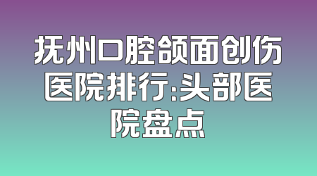 抚州口腔颌面创伤医院排行：头部医院盘点