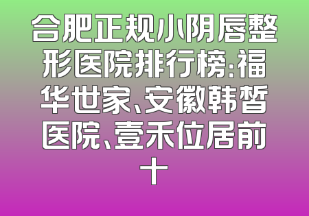 合肥正规小阴唇整形医院排行榜：福华世家、安徽韩皙医院、壹禾位居前十