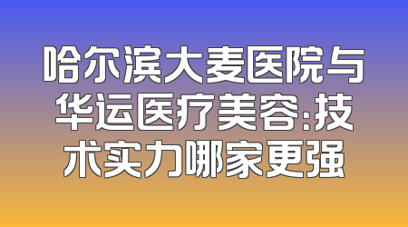 哈尔滨大麦医院与华运医疗美容：技术实力哪家更强