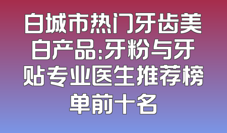 白城市热门牙齿美白产品：牙粉与牙贴专业医生推荐榜单前十名