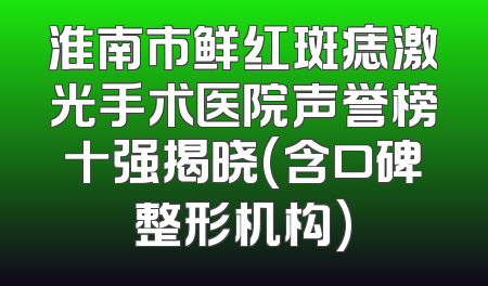 淮南市鲜红斑痣激光手术医院声誉榜十强揭晓(含口碑整形机构)