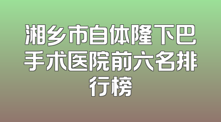湘乡市自体隆下巴手术医院前六名排行榜