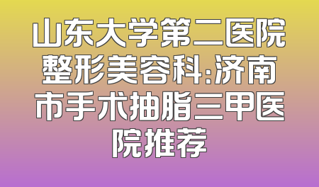 山东大学第二医院整形美容科：济南市手术抽脂三甲医院推荐