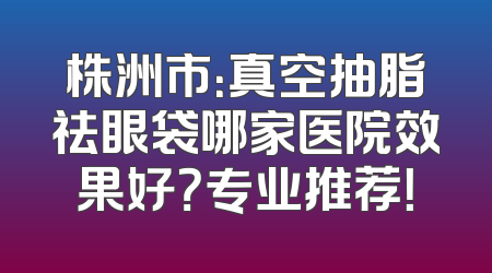株洲市：真空抽脂祛眼袋哪家医院效果好？专业推荐！