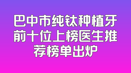 巴中市纯钛种植牙前十位上榜医生推荐榜单出炉
