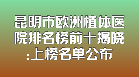 昆明市欧洲植体医院排名榜前十揭晓：上榜名单公布