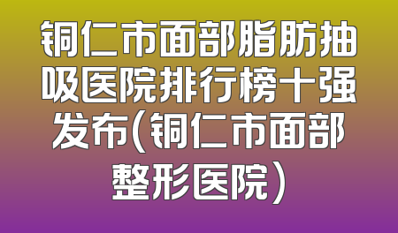 铜仁市面部脂肪抽吸医院排行榜十强发布(铜仁市面部整形医院)