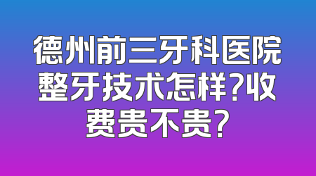 德州前三牙科医院整牙技术怎样？收费贵不贵？