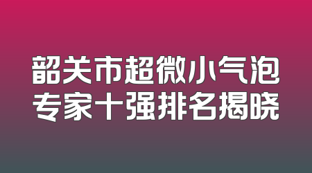 韶关市超微小气泡专家十强排名揭晓