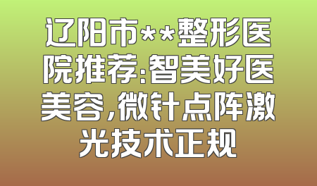 辽阳市**整形医院推荐：智美好医美容，微针点阵激光技术正规