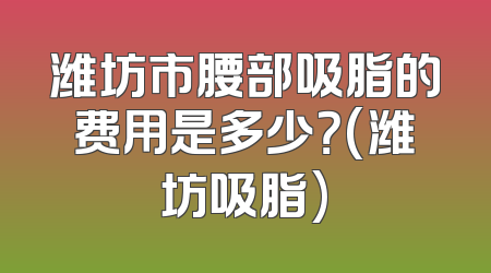 潍坊市腰部吸脂的费用是多少？(潍坊吸脂)