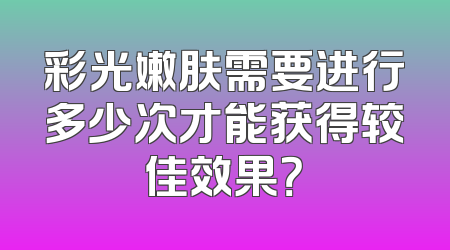 彩光嫩肤需要进行多少次才能获得较佳效果？