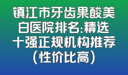 镇江市牙齿果酸美白医院排名：精选十强正规机构推荐（性价比高）