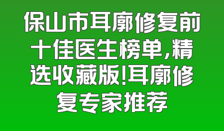 保山市耳廓修复前十佳医生榜单，精选收藏版！耳廓修复专家推荐