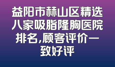 益阳市赫山区精选八家吸脂隆胸医院排名，顾客评价一致好评