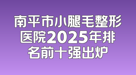 南平市小腿毛整形医院2025年排名前十强出炉