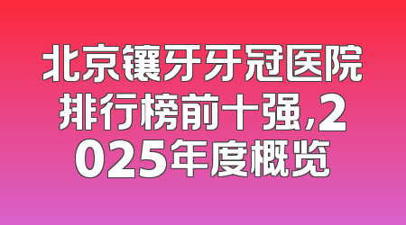 北京镶牙牙冠医院排行榜前十强，2025年度概览