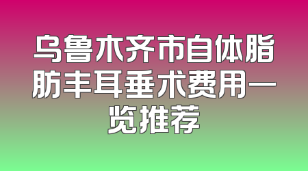 乌鲁木齐市自体脂肪丰耳垂术费用一览推荐
