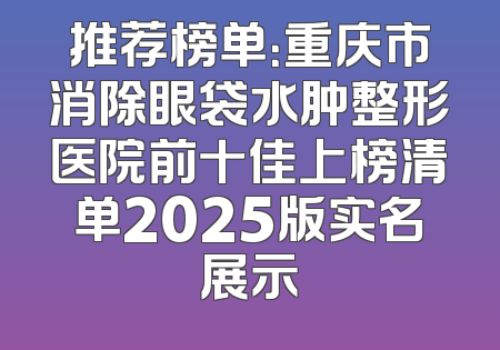推荐榜单：重庆市消除眼袋水肿整形医院前十佳上榜清单2025版实名展示
