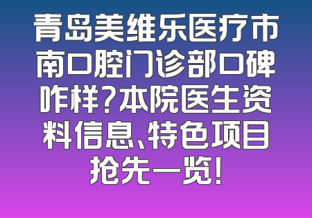 青岛美维乐医疗市南口腔门诊部口碑咋样？本院医生资料信息、特色项目抢先一览！