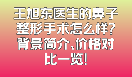 王旭东医生的鼻子整形手术怎么样？背景简介、价格对比一览！