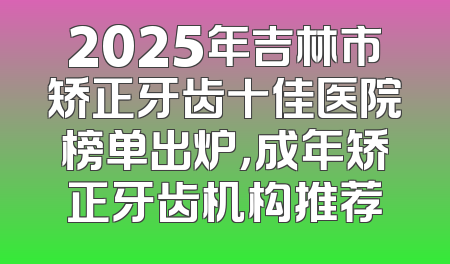2025年吉林市矫正牙齿十佳医院榜单出炉，成年矫正牙齿机构推荐