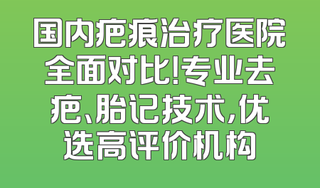 国内疤痕治疗医院全面对比！专业去疤、胎记技术，优选高评价机构